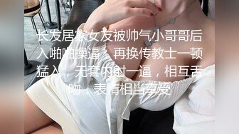 长发居家女友被帅气小哥哥后入啪啪操逼，再换传教士一顿猛入，无套内射一逼，相互舌吻，表情相当享受