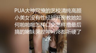 PUA大神网撩的艺校清纯高颜小美女没有性经验开房教她如何啪啪啪怎样口交怎样撸最后搞的嫩妹哭腔呻吟J8都听硬了2K