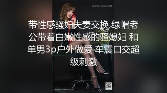 带性感骚妇夫妻交换 绿帽老公带着白嫩性感的骚媳妇 和单男3p户外做爱 车震口交超级刺激