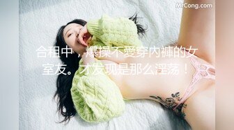 合租中，爆操不愛穿內褲的女室友。才发现是那么淫荡！