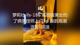 萝莉社 lls-186 高颜值美女约了俩男技师上门3p 操到高潮迭起-琪琪