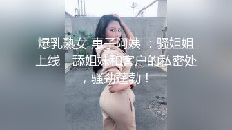 爆乳熟女 惠子阿姨 ：骚姐姐上线，舔姐妹和客户的私密处，骚劲蓬勃！