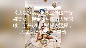 《我是探索者》极品外围牛仔裤美女，现金支付掏出大屌深喉，掰开双腿怼着操穴猛操，大屁股骑乘奶子直晃动