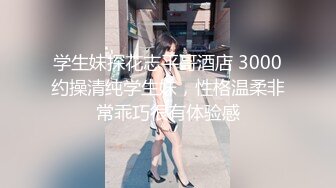 学生妹探花志平哥酒店 3000约操清纯学生妹，性格温柔非常乖巧很有体验感