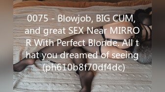 0075 - Blowjob, BIG CUM, and great SEX Near MIRROR With Perfect Blonde. All that you dreamed of seeing (ph610b8f70df4dc)