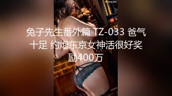 兔子先生番外篇 TZ-033 爸气十足 约炮东京女神活很好奖励400万