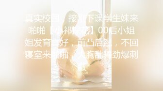 真实校园，接刚下课学生妹来啪啪【小祁探花】00后小姐姐发育真好，前凸后翘，不回寝室来啪啪，大胸乱舞劲爆刺激