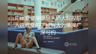 广州爱健身极品大奶大屁股后入这谁受的了翘臀大力爆操广深可约