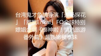 台湾鬼才色情导演「走马探花」「恩凯Enkai」FO全球特别嫖娼企划《泰神啦！情色旅游番外篇》超顶嫩模泰妹