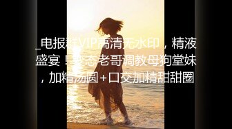 _电报群VIP高清无水印，精液盛宴！变态老哥调教母狗堂妹，加精汤圆+口交加精甜甜圈