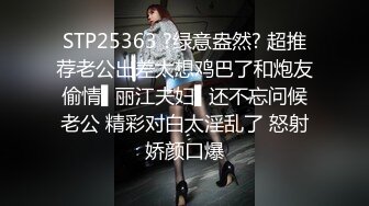 STP25363 ?绿意盎然? 超推荐老公出差太想鸡巴了和炮友偷情▌丽江夫妇▌还不忘问候老公 精彩对白太淫乱了 怒射娇颜口爆