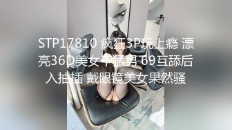 STP17810 疯狂3P玩上瘾 漂亮36D美女干猛男 69互舔后入抽插 戴眼镜美女果然骚