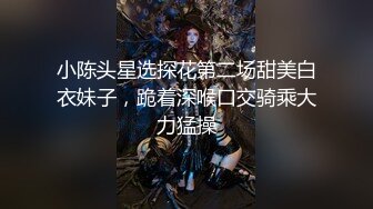 小陈头星选探花第二场甜美白衣妹子，跪着深喉口交骑乘大力猛操