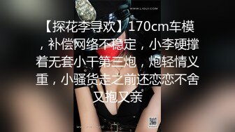 【探花李寻欢】170cm车模，补偿网络不稳定，小李硬撑着无套小干第三炮，炮轻情义重，小骚货走之前还恋恋不舍又抱又亲