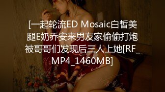 [一起轮流ED Mosaic白皙美腿E奶乔安来男友家偷偷打炮被哥哥们发现后三人上她[RF_MP4_1460MB]