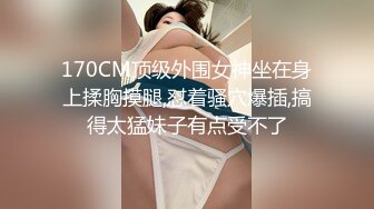 170CM顶级外围女神坐在身上揉胸摸腿,怼着骚穴爆插,搞得太猛妹子有点受不了