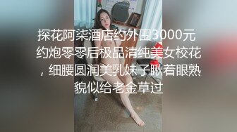 探花阿柒酒店约外围3000元 约炮零零后极品清纯美女校花，细腰圆润美乳妹子瞅着眼熟貌似给老金草过