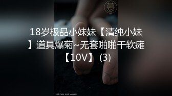 18岁极品小妹妹【清纯小妹】道具爆菊~无套啪啪干软瘫【10V】 (3)