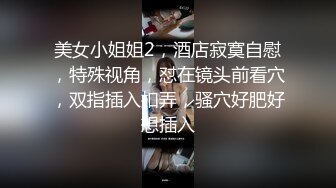 美女小姐姐2，酒店寂寞自慰，特殊视角，怼在镜头前看穴，双指插入扣弄，骚穴好肥好想插入