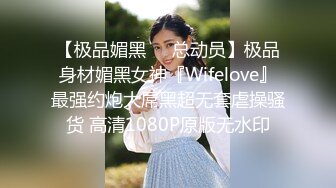 【极品媚黑❤️总动员】极品身材媚黑女神『Wifelove』最强约炮大屌黑超无套虐操骚货 高清1080P原版无水印