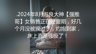 .2024年8月泡良大神【强推哥】女销售正在空窗期，好几个月没被操过了，约炮到家，床上真是骚极了！