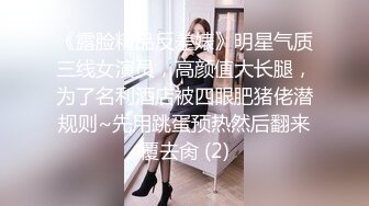 《露脸精品反差婊》明星气质三线女演员，高颜值大长腿，为了名利酒店被四眼肥猪佬潜规则~先用跳蛋预热然后翻来覆去肏 (2)