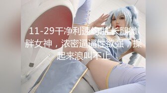 11-29干净利速约啪 长腿微胖女神，浓密逼逼性欲强，操起来浪叫不止