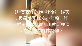 【胖哥探花】绝世粉嫩一线天，极品美乳18岁小萝莉，胖子爱不释手，插几下就要舔逼，享受青春胴体爽翻 2