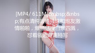 [MP4/ 611M]&nbsp;&nbsp;有点清纯眼镜骚妹和炮友激情啪啪，爆插猛操白浆四溅，怼着骚近距离特写