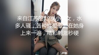 来自江苏的19岁小美女，水多人骚，各种性爱姿势在她身上来一遍，精彩刺激秒硬