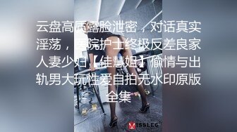 云盘高质露脸泄密，对话真实淫荡，医院护士终极反差良家人妻少妇【佳慧姐】偸情与出轨男大玩性爱自拍无水印原版全集