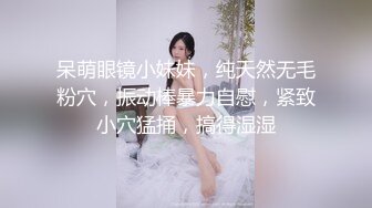 呆萌眼镜小妹妹，纯天然无毛粉穴，振动棒暴力自慰，紧致小穴猛捅，搞得湿湿