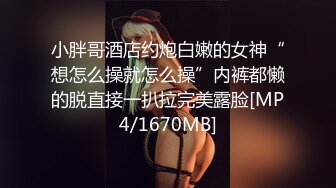 小胖哥酒店约炮白嫩的女神“想怎么操就怎么操”内裤都懒的脱直接一扒拉完美露脸[MP4/1670MB]