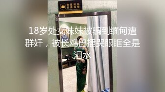 18岁处女妹妹被骗到缅甸遭群奸，被长鸡巴插哭眼眶全是泪水