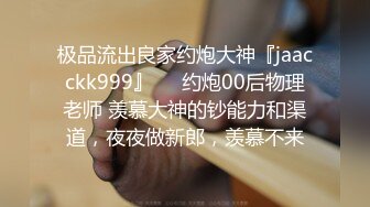 极品流出良家约炮大神『jaacckk999』❤️约炮00后物理老师 羡慕大神的钞能力和渠道，夜夜做新郎，羡慕不来