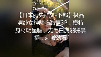 【日本丽央群交-下部】极品清纯女神降临激情3P，模特身材明星脸，无毛白虎啪啪暴插，刺激劲爆