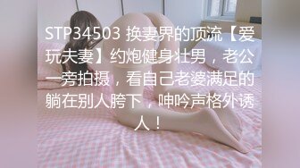 STP34503 换妻界的顶流【爱玩夫妻】约炮健身壮男，老公一旁拍摄，看自己老婆满足的躺在别人胯下，呻吟声格外诱人！