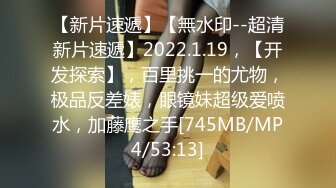 【新片速遞】【無水印--超清新片速遞】2022.1.19，【开发探索】，百里挑一的尤物，极品反差婊，眼镜妹超级爱喷水，加藤鹰之手[745MB/MP4/53:13]