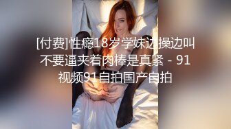 [付费]性瘾18岁学妹边操边叫不要逼夹着肉棒是真紧 - 91视频91自拍国产自拍