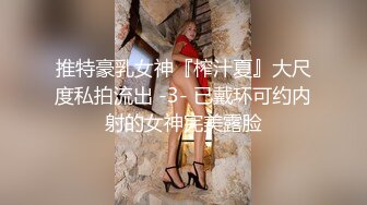 推特豪乳女神『榨汁夏』大尺度私拍流出 -3- 已戴环可约内射的女神完美露脸