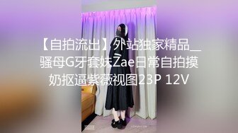 【自拍流出】外站独家精品__骚母G牙套妹Zae日常自拍摸奶抠逼紫薇视图23P 12V