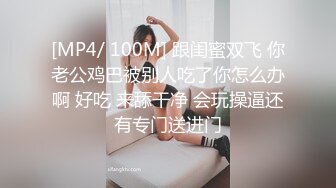 [MP4/ 100M] 跟闺蜜双飞 你老公鸡巴被别人吃了你怎么办啊 好吃 来舔干净 会玩操逼还有专门送进门