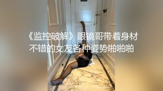 《监控破解》眼镜哥带着身材不错的女友各种姿势啪啪啪