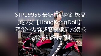 STP19956 最新香港网红极品美少女【HongKongDoll】骚货室友穿超紧身裙玩穴诱惑 无套抽插爆精内射