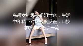 高颜女神级小姐姐泄密，生活中和私下对比极度反差，口技啪啪呻吟绝顶一流