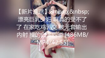 【新片速遞】&nbsp;&nbsp;漂亮巨乳少妇 啊真的受不了了 在家吃鸡乳交 被无套输出 内射 操的白浆四溢 [486MB/MP4/42:55]