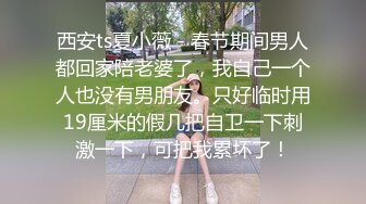 西安ts夏小薇 - 春节期间男人都回家陪老婆了，我自己一个人也没有男朋友。只好临时用19厘米的假几把自卫一下刺激一下，可把我累坏了！