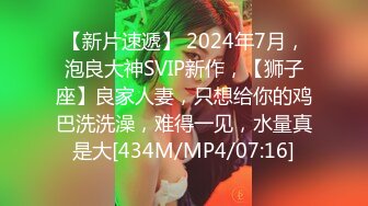 【新片速遞】 2024年7月，泡良大神SVIP新作，【狮子座】良家人妻，只想给你的鸡巴洗洗澡，难得一见，水量真是大[434M/MP4/07:16]