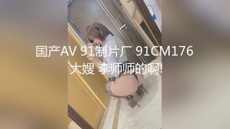 国产AV 91制片厂 91CM176 大嫂 李师师的啊!