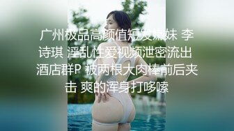 广州极品高颜值短发嫩妹 李诗琪 淫乱性爱视频泄密流出 酒店群P 被两根大肉棒前后夹击 爽的浑身打哆嗦